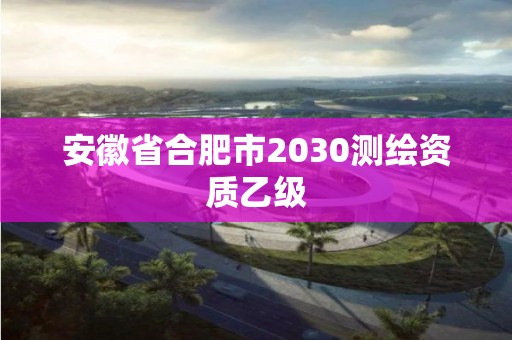 安徽省合肥市2030測繪資質乙級