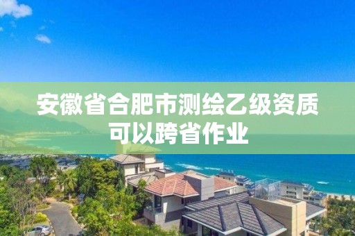 安徽省合肥市測繪乙級資質可以跨省作業