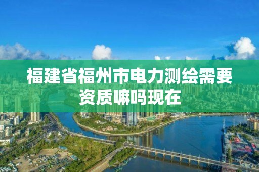 福建省福州市電力測繪需要資質(zhì)嘛嗎現(xiàn)在