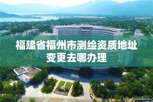 福建省福州市測繪資質(zhì)地址變更去哪辦理