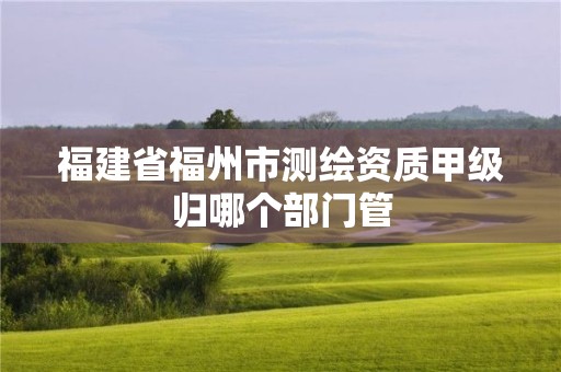 福建省福州市測繪資質甲級歸哪個部門管