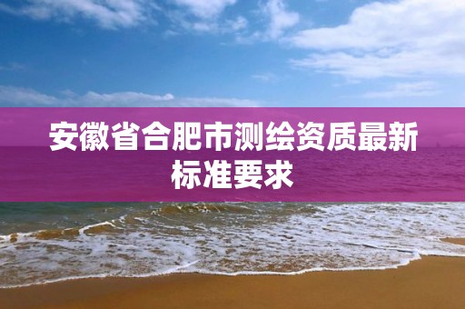 安徽省合肥市測(cè)繪資質(zhì)最新標(biāo)準(zhǔn)要求