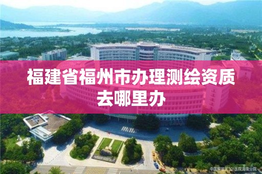 福建省福州市辦理測繪資質去哪里辦