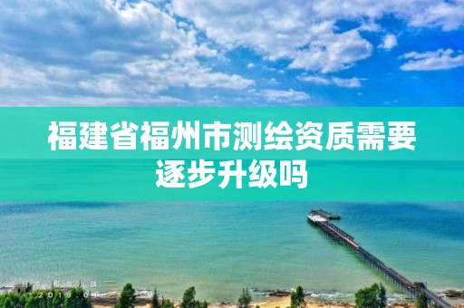 福建省福州市測繪資質需要逐步升級嗎