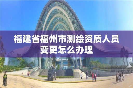 福建省福州市測繪資質人員變更怎么辦理