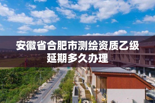 安徽省合肥市測繪資質乙級延期多久辦理