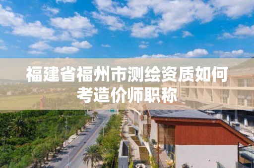 福建省福州市測繪資質如何考造價師職稱