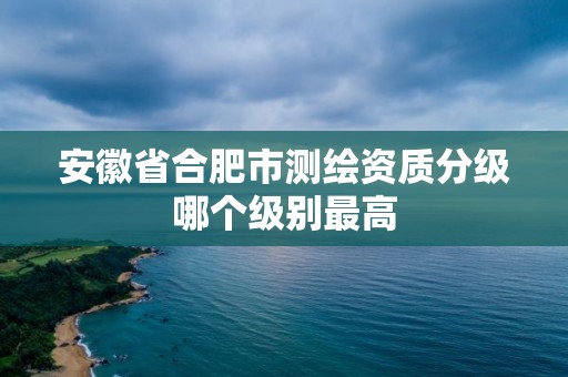 安徽省合肥市測繪資質分級哪個級別最高