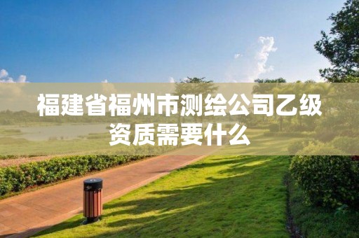 福建省福州市測繪公司乙級資質(zhì)需要什么