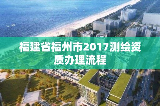 福建省福州市2017測繪資質辦理流程