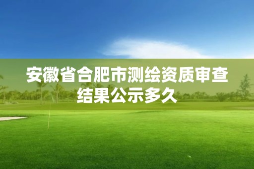 安徽省合肥市測繪資質審查結果公示多久