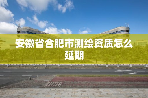 安徽省合肥市測繪資質怎么延期