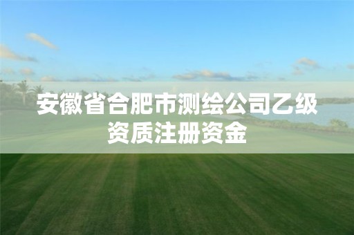 安徽省合肥市測繪公司乙級資質注冊資金