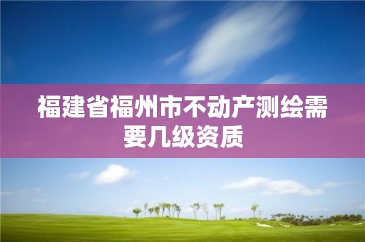 福建省福州市不動(dòng)產(chǎn)測(cè)繪需要幾級(jí)資質(zhì)