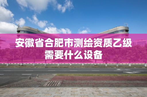 安徽省合肥市測繪資質乙級需要什么設備