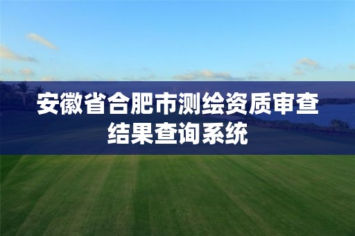 安徽省合肥市測繪資質(zhì)審查結(jié)果查詢系統(tǒng)