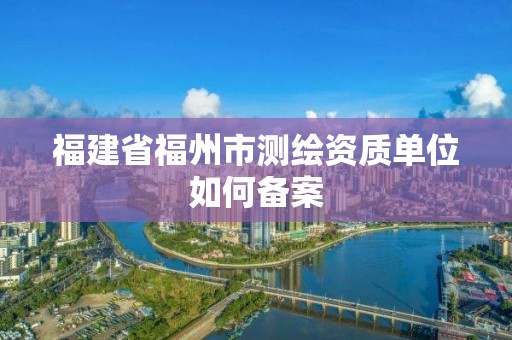 福建省福州市測繪資質(zhì)單位如何備案