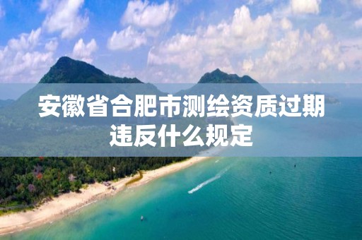 安徽省合肥市測繪資質過期違反什么規定