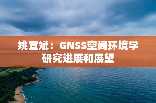 姚宜斌：GNSS空間環境學研究進展和展望