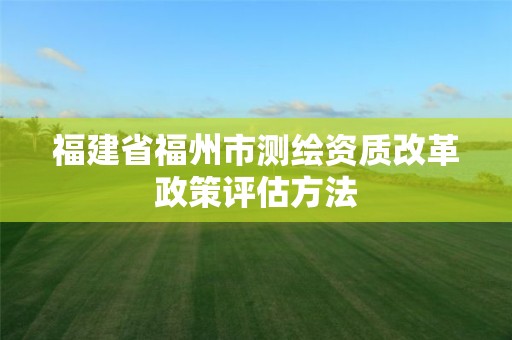 福建省福州市測繪資質改革政策評估方法