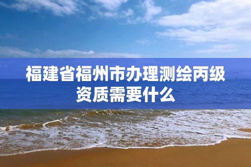 福建省福州市辦理測繪丙級資質需要什么