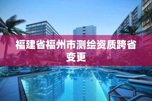 福建省福州市測繪資質跨省變更