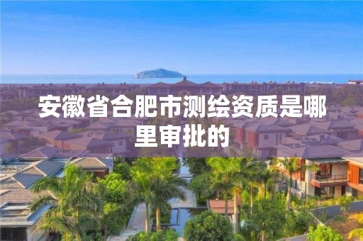 安徽省合肥市測繪資質是哪里審批的