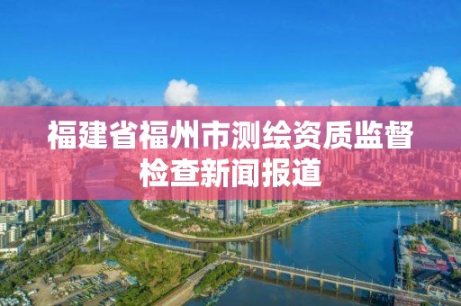 福建省福州市測繪資質監督檢查新聞報道