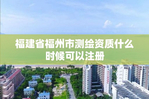 福建省福州市測(cè)繪資質(zhì)什么時(shí)候可以注冊(cè)