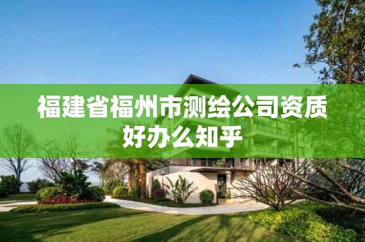 福建省福州市測(cè)繪公司資質(zhì)好辦么知乎