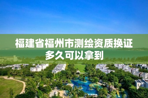 福建省福州市測(cè)繪資質(zhì)換證多久可以拿到