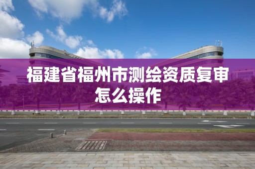 福建省福州市測繪資質(zhì)復(fù)審怎么操作