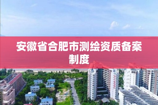 安徽省合肥市測繪資質備案制度