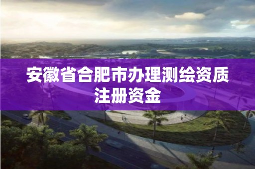 安徽省合肥市辦理測繪資質注冊資金