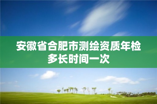 安徽省合肥市測繪資質年檢多長時間一次