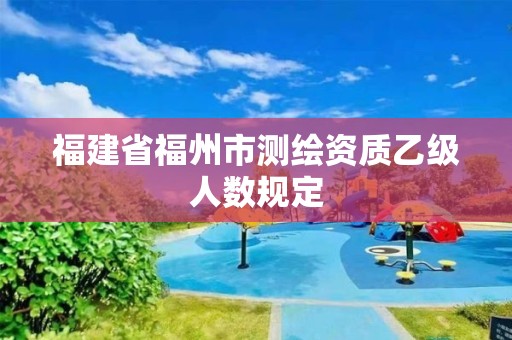 福建省福州市測(cè)繪資質(zhì)乙級(jí)人數(shù)規(guī)定