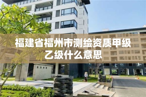 福建省福州市測繪資質甲級乙級什么意思