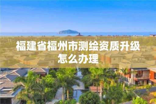 福建省福州市測(cè)繪資質(zhì)升級(jí)怎么辦理