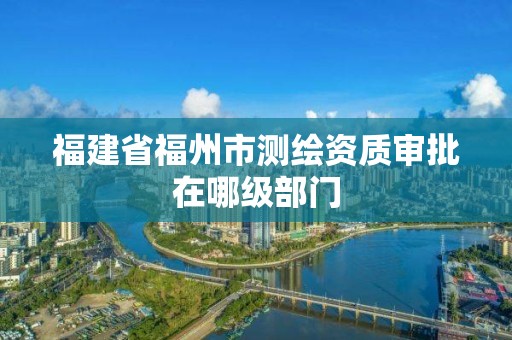 福建省福州市測繪資質審批在哪級部門