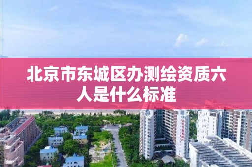 北京市東城區辦測繪資質六人是什么標準