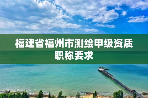 福建省福州市測(cè)繪甲級(jí)資質(zhì)職稱要求