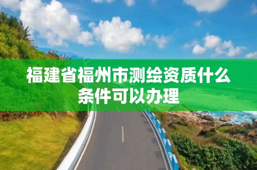 福建省福州市測繪資質什么條件可以辦理