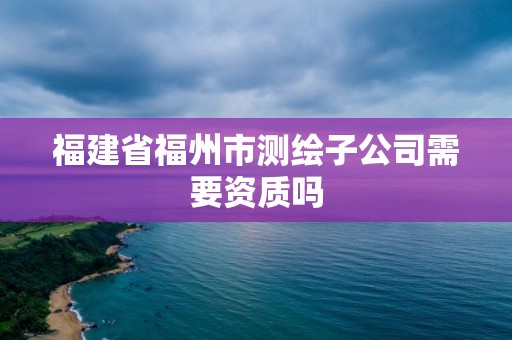 福建省福州市測繪子公司需要資質嗎