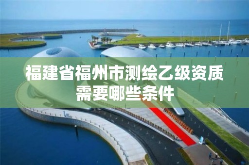 福建省福州市測繪乙級資質(zhì)需要哪些條件