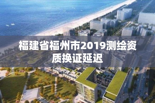 福建省福州市2019測繪資質(zhì)換證延遲