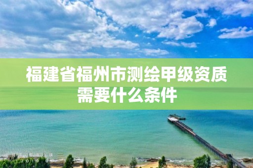 福建省福州市測繪甲級資質(zhì)需要什么條件