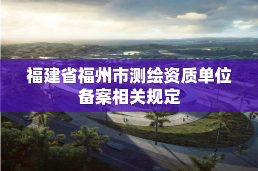 福建省福州市測繪資質單位備案相關規定