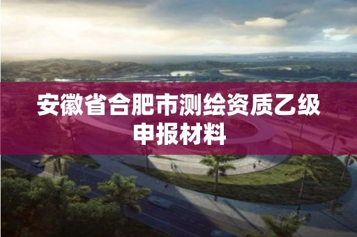 安徽省合肥市測繪資質乙級申報材料