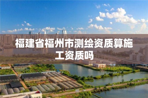 福建省福州市測繪資質算施工資質嗎