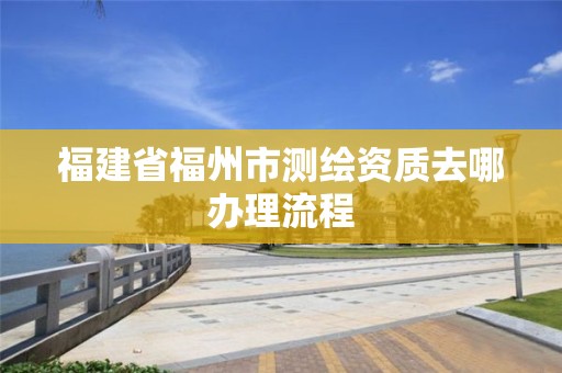 福建省福州市測繪資質去哪辦理流程